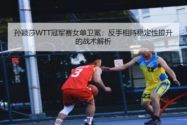 孙颖莎WTT冠军赛女单卫冕：反手相持稳定性提升的战术解析