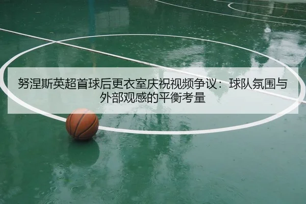 努涅斯英超首球后更衣室庆祝视频争议：球队氛围与外部观感的平衡考量